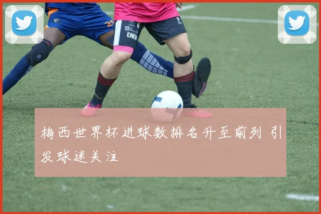 梅西世界杯进球数排名升至前列 引发球迷关注
