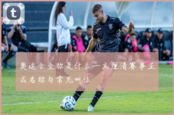 奥运会全称是什么一文厘清赛事正式名称与常见叫法
