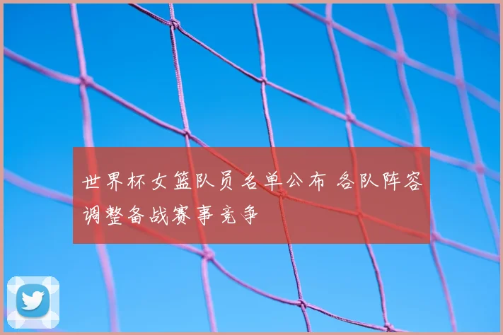 世界杯女篮队员名单公布 各队阵容调整备战赛事竞争